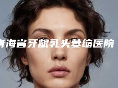 青海省牙龈乳头萎缩医院在榜名单前十佳都有哪几家(青海省牙龈乳头萎缩口腔医院实力确实靠谱)