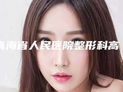 青海省人民医院整形科高东旺整形医生价格表(费用)参考标准