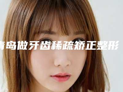 青岛做牙齿稀疏矫正整形的医生哪个做得最好?