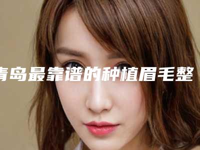 青岛最靠谱的种植眉毛整形医院是哪家？