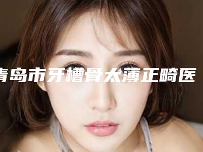 青岛市牙槽骨太薄正畸医院上榜名单前十名精品之选(青岛市牙槽骨太薄正畸口腔医院成为前三甲)