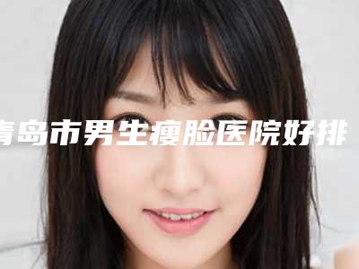青岛市男生瘦脸医院好排行榜-男生瘦脸哪儿费用实惠