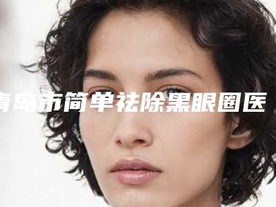 青岛市简单祛除黑眼圈医生在榜名单技术实力很不错(丁香医生正规医生名气大)
