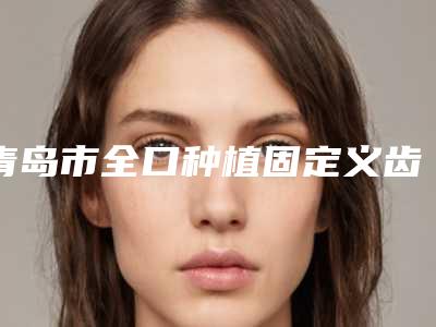青岛市全口种植固定义齿医院在榜清单靠谱吗(青岛市全口种植固定义齿口腔医院让人心动)