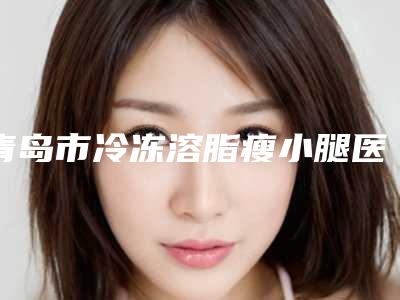 青岛市冷冻溶脂瘦小腿医院排名前十佳专家盘点-青岛致美尚美整形美容诊所谁能夺得榜首