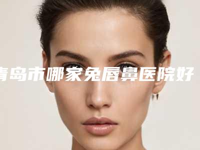 青岛市哪家兔唇鼻医院好(青岛时光医疗医疗整形医院连锁谁的技术好人气又高)