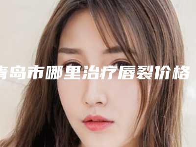 青岛市哪里治疗唇裂价格表你想要的都在这里-青岛市哪里治疗唇裂手术需要费用贵吗