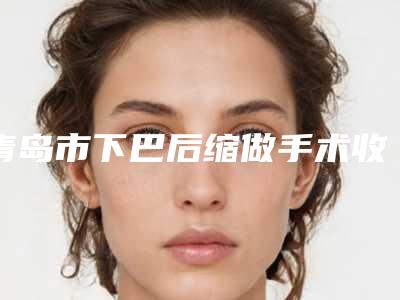 青岛市下巴后缩做手术收费标准手术范围-青岛市下巴后缩做手术整形手术价格贵不贵呢