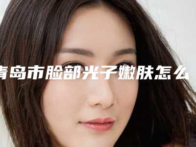 青岛市脸部光子嫩肤怎么样全新价格表-青岛市脸部光子嫩肤修复失败费用是多少