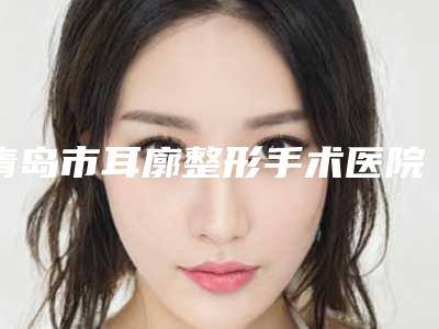 青岛市耳廓整形手术医院排名榜人气机构(青岛海伦植发技术实力很不错)