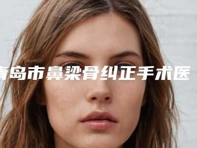 青岛市鼻梁骨纠正手术医生在榜清单前十强墙裂推荐-陈平整形医生等大咖在列