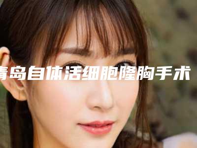 青岛自体活细胞隆胸手术价格介绍,青岛自体活细胞隆胸手术手术大概价格是多少