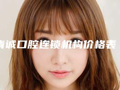 青诚口腔连锁机构价格表人气专家热门项目推荐附脸歪牙齿歪矫正案例