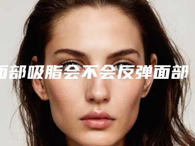 面部吸脂会不会反弹面部吸脂反弹吗