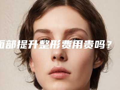 面部提升整形费用贵吗?面部提升得花多少钱?
