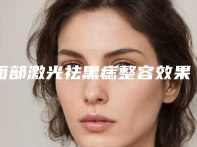 面部激光祛黑痣整容效果好不好