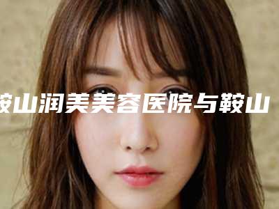 鞍山润美美容医院与鞍山张玉霞医疗美容诊所实力pk大对比