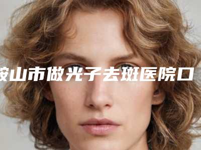 鞍山市做光子去斑医院口碑排名前十强年中盘点(鞍山市做光子去斑整形医院)