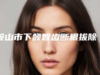 鞍山市下颌智齿断根拔除口腔医生在榜名单详细贴一览-鞍山市下颌智齿断根拔除医生医生技术点评