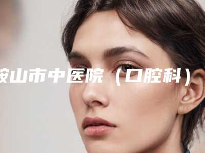 鞍山市中医院(口腔科)价格表(费用)2025含医院概况附矫正牙齿矫正脸歪案例