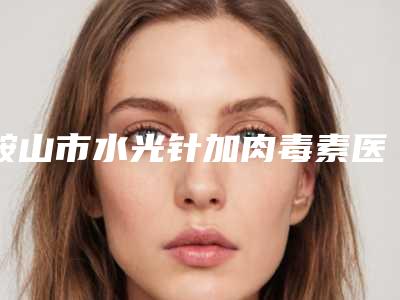 鞍山市水光针加肉毒素医院排行榜top10名单发布(鞍山市水光针加肉毒素整形医院)