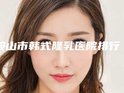 鞍山市韩式隆乳医院排行前十强权威推荐(鞍山枫州整形美容诊所这十家实力不俗)