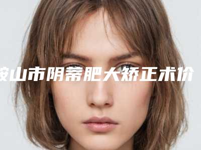 鞍山市阴蒂肥大矫正术价格(收费标准)2025新版种草推荐-鞍山市阴蒂肥大矫正术手术费用具体是怎样呢