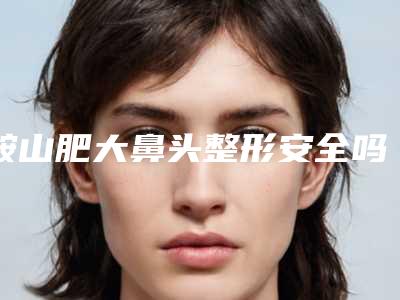 鞍山肥大鼻头整形安全吗适合哪些人群