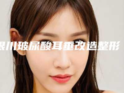 银川玻尿酸耳垂改造整形手术作用维持时间
