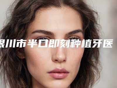 银川市半口即刻种植牙医院口碑榜top10合集推荐(银川市半口即刻种植牙口腔医院为您保驾护航)