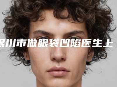 银川市做眼袋凹陷医生上榜清单前十位入围名单公布-孙婷整形医生技术咋样