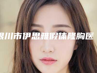 银川市伊思雅假体隆胸医生哪几个技术好-王晓妮整形医生正规更靠谱_选择更放心