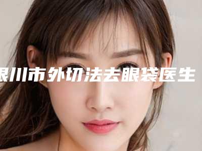 银川市外切法去眼袋医生排名top10强实力横评(刘智心医生解锁前三)