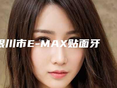 银川市E-MAX贴面牙贴片牙齿美白医院排行前十名次发布（银川市E-MAX贴面牙贴片牙齿美白口腔医院口碑行情一览）
