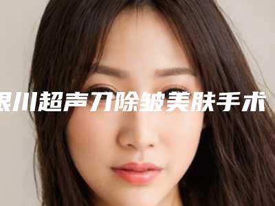 银川超声刀除皱美肤手术价位「银川超声刀除皱美肤的费用都要多少钱呢」