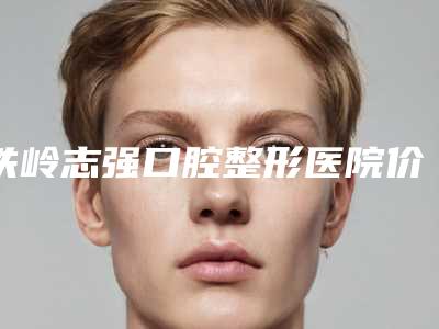 铁岭志强口腔整形医院价格(价目)表正规-附矫正牙齿外凸案例