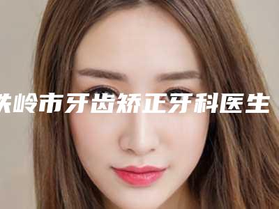 铁岭市牙齿矫正牙科医生排名榜top10权威名单盘点-铁岭市牙齿矫正牙科口腔医生