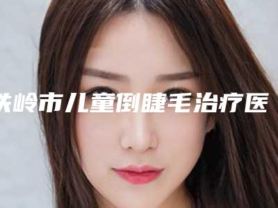 铁岭市儿童倒睫毛治疗医院在榜名单前十名哪里医(铁岭市儿童倒睫毛治疗整形医院)