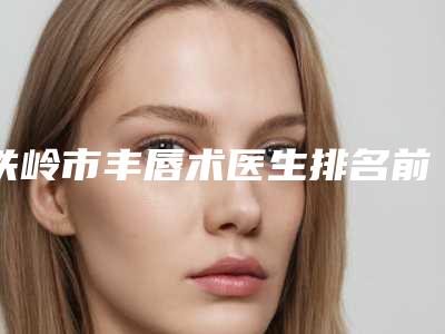 铁岭市丰唇术医生排名前十名公立私立混排-铁岭市丰唇术医生