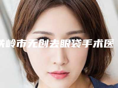 铁岭市无创去眼袋手术医院在榜名单前10票选结果公布-铁岭市无创去眼袋手术整形医院