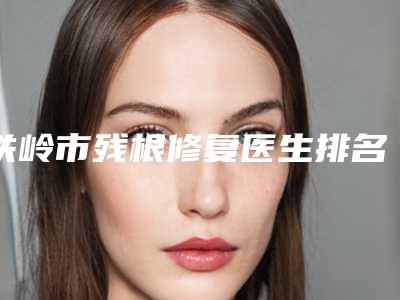 铁岭市残根修复医生排名前10名权威解读-铁岭市何英明口腔医生