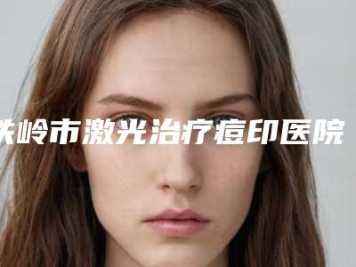 铁岭市激光治疗痘印医院上榜清单实力公开-铁岭市激光治疗痘印整形医院