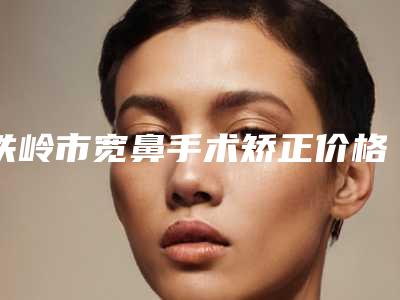 铁岭市宽鼻手术矫正价格表2025超值优惠项目公布-铁岭市宽鼻手术矫正北京收费标准如何