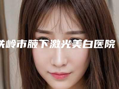 铁岭市腋下激光美白医院上榜名单十强不要错过(铁岭春宇医疗美容门诊部实力口碑都在线)