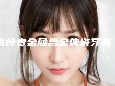 铁岭贵金属合金烤瓷牙具体费用多少钱