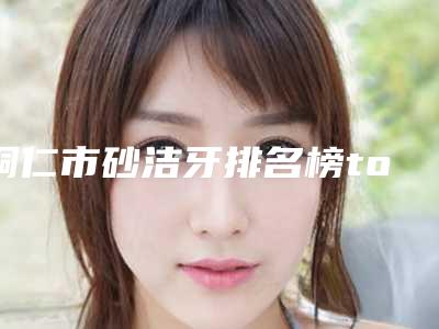 铜仁市砂洁牙排名榜top10强医生榜单汇总-铜仁市砂洁牙口腔医生