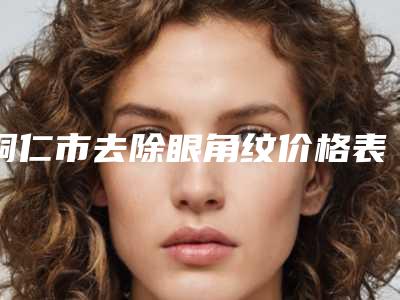铜仁市去除眼角纹价格表费用公开-铜仁市去除眼角纹价格行情
