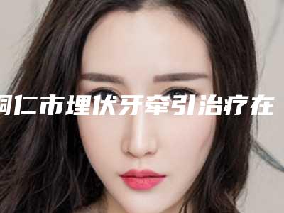 铜仁市埋伏牙牵引治疗在榜清单都是哪几个医生-铜仁市埋伏牙牵引治疗口腔医生