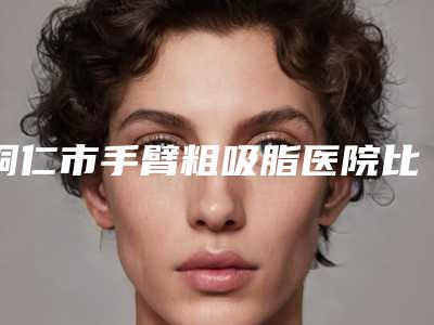 铜仁市手臂粗吸脂医院比较正规(铜仁韩美时光医疗美容医院汇总单10强盘点)