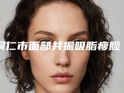 铜仁市面部共振吸脂瘦脸整容医院-铜仁夏韩医疗整形美容诊所私立机构强势入围